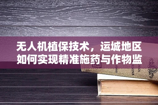 无人机植保技术，运城地区如何实现精准施药与作物监测的完美结合？