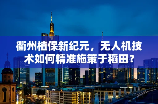 衢州植保新纪元，无人机技术如何精准施策于稻田？