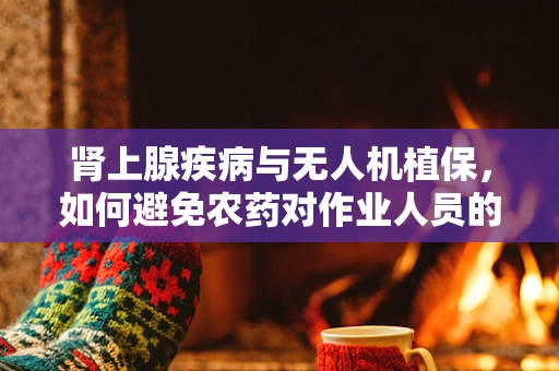 肾上腺疾病与无人机植保，如何避免农药对作业人员的潜在风险？