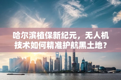 哈尔滨植保新纪元，无人机技术如何精准护航黑土地？