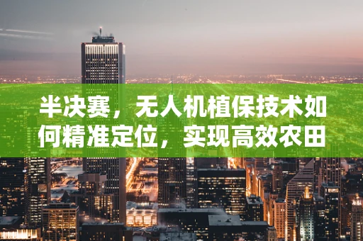 半决赛，无人机植保技术如何精准定位，实现高效农田管理？