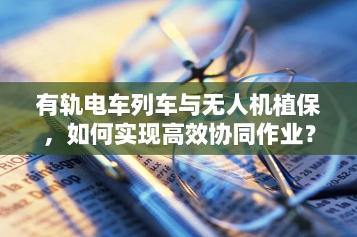 有轨电车列车与无人机植保，如何实现高效协同作业？