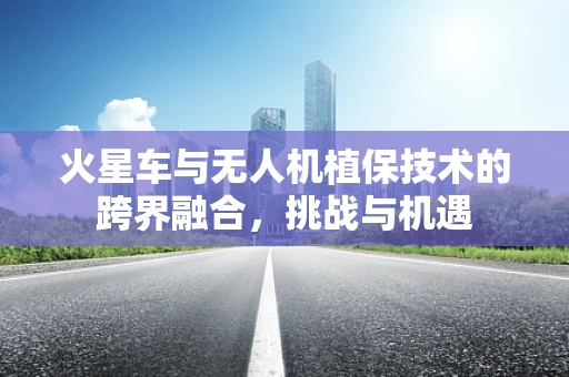 火星车与无人机植保技术的跨界融合，挑战与机遇