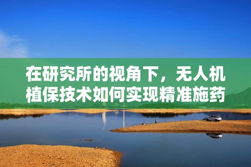 在研究所的视角下，无人机植保技术如何实现精准施药与作物监测的完美融合？