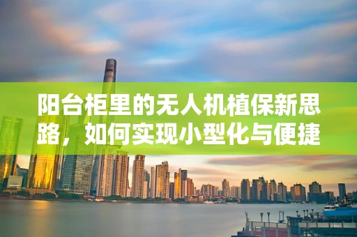 阳台柜里的无人机植保新思路，如何实现小型化与便捷性的完美结合？