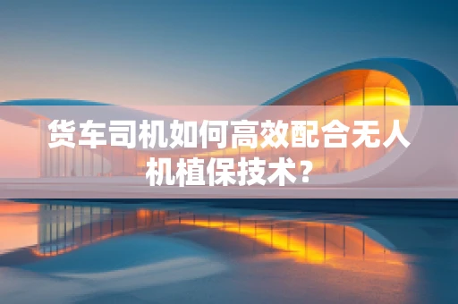 货车司机如何高效配合无人机植保技术？