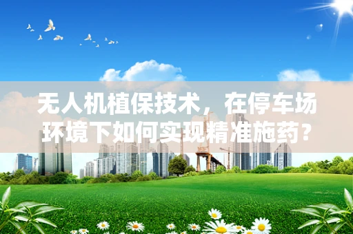 无人机植保技术，在停车场环境下如何实现精准施药？