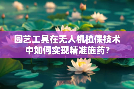 园艺工具在无人机植保技术中如何实现精准施药？