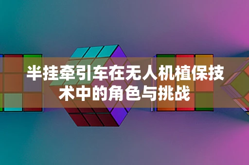 半挂牵引车在无人机植保技术中的角色与挑战