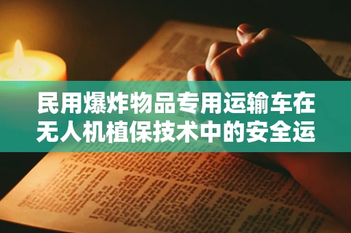 民用爆炸物品专用运输车在无人机植保技术中的安全运输挑战与对策