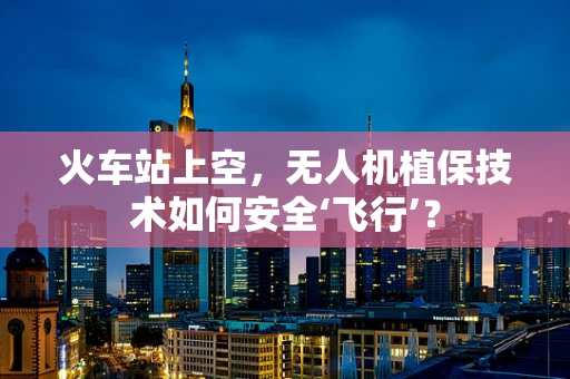 火车站上空，无人机植保技术如何安全‘飞行’？