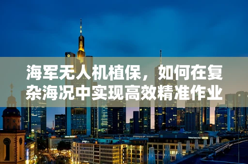 海军无人机植保，如何在复杂海况中实现高效精准作业？