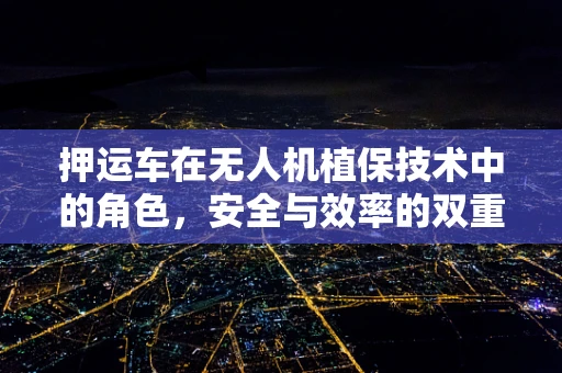 押运车在无人机植保技术中的角色，安全与效率的双重保障？
