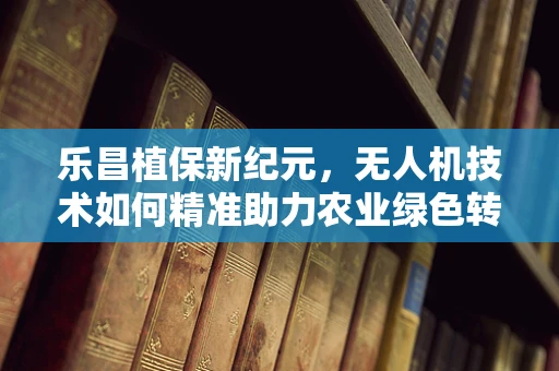 乐昌植保新纪元，无人机技术如何精准助力农业绿色转型？