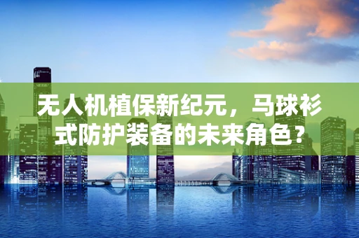无人机植保新纪元，马球衫式防护装备的未来角色？