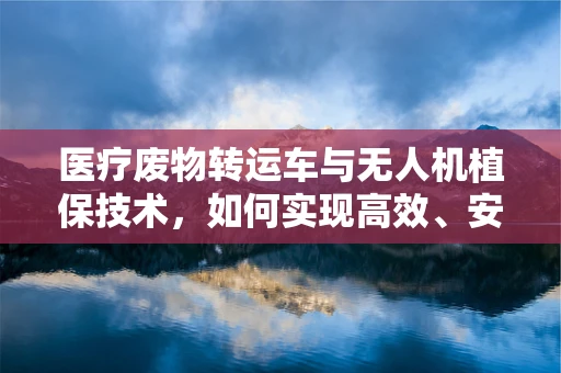 医疗废物转运车与无人机植保技术，如何实现高效、安全的废物处理？