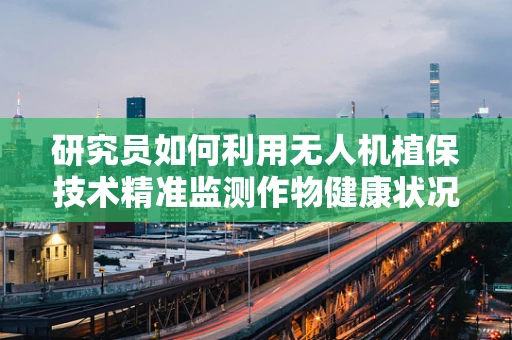 研究员如何利用无人机植保技术精准监测作物健康状况？