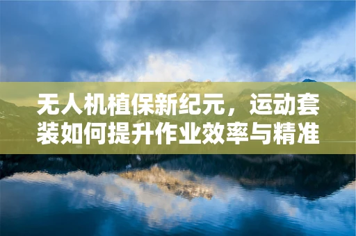 无人机植保新纪元，运动套装如何提升作业效率与精准度？