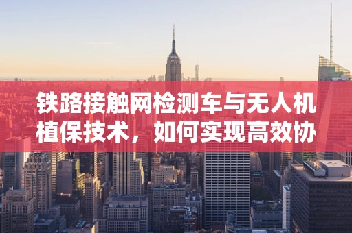 铁路接触网检测车与无人机植保技术，如何实现高效协同？