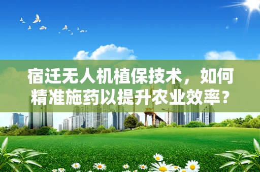 宿迁无人机植保技术，如何精准施药以提升农业效率？