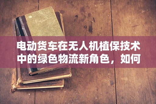 电动货车在无人机植保技术中的绿色物流新角色，如何高效协同？