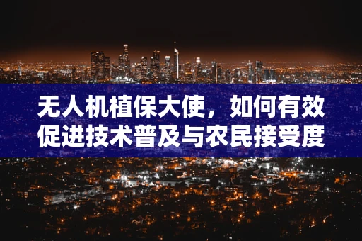 无人机植保大使，如何有效促进技术普及与农民接受度？