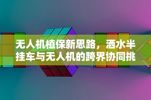无人机植保新思路，洒水半挂车与无人机的跨界协同挑战？