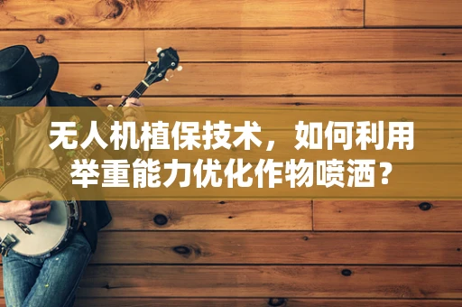 无人机植保技术，如何利用举重能力优化作物喷洒？