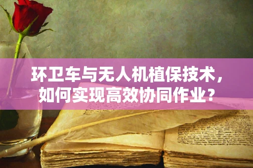 环卫车与无人机植保技术，如何实现高效协同作业？