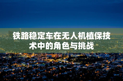 铁路稳定车在无人机植保技术中的角色与挑战
