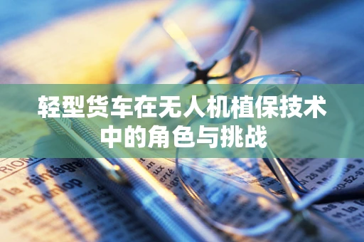 轻型货车在无人机植保技术中的角色与挑战