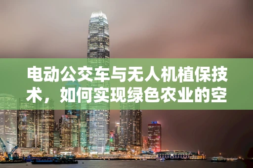 电动公交车与无人机植保技术，如何实现绿色农业的空中接力？