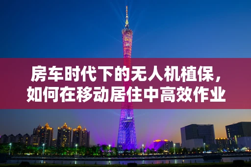 房车时代下的无人机植保，如何在移动居住中高效作业？