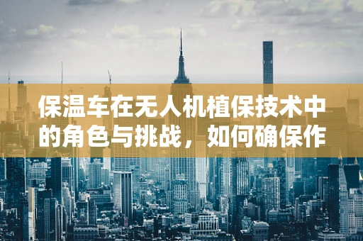 保温车在无人机植保技术中的角色与挑战，如何确保作物保护不受季节影响？