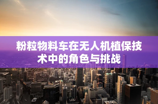 粉粒物料车在无人机植保技术中的角色与挑战