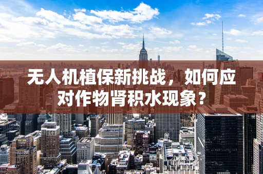 无人机植保新挑战，如何应对作物肾积水现象？