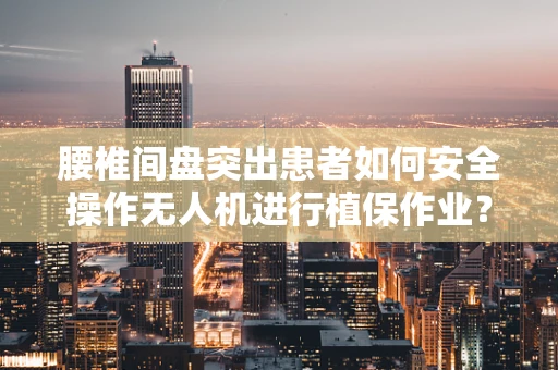 腰椎间盘突出患者如何安全操作无人机进行植保作业？