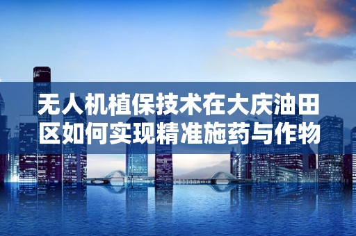 无人机植保技术在大庆油田区如何实现精准施药与作物监测？