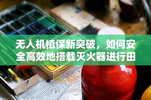 无人机植保新突破，如何安全高效地搭载灭火器进行田间火情应急？