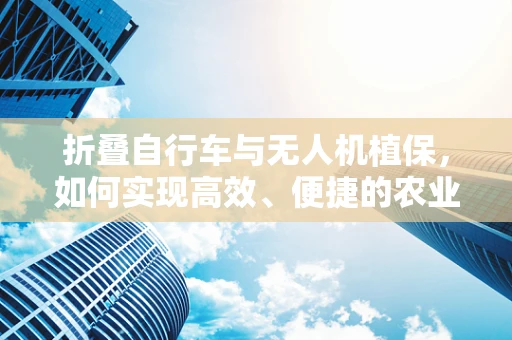 折叠自行车与无人机植保，如何实现高效、便捷的农业作业？