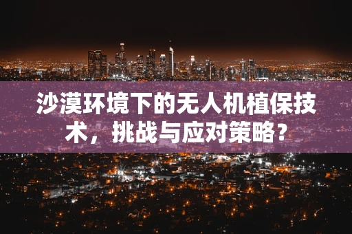 沙漠环境下的无人机植保技术，挑战与应对策略？