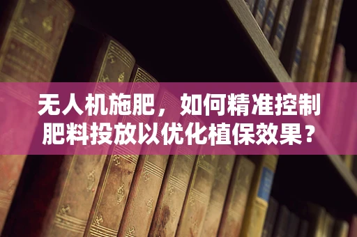 无人机施肥，如何精准控制肥料投放以优化植保效果？