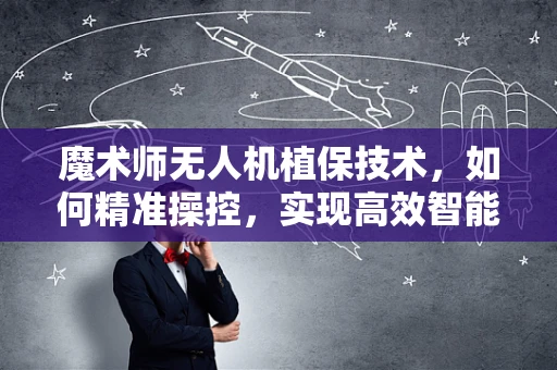 魔术师无人机植保技术，如何精准操控，实现高效智能作业？