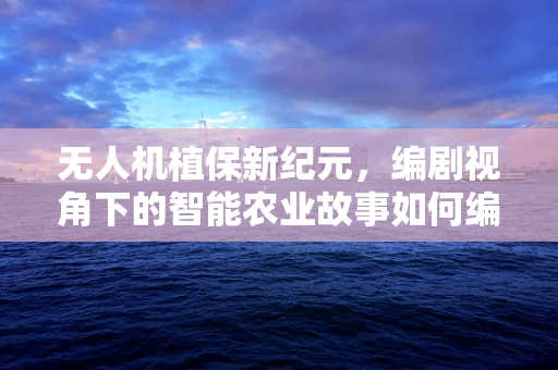 无人机植保新纪元，编剧视角下的智能农业故事如何编织？