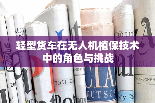轻型货车在无人机植保技术中的角色与挑战