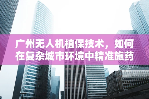 广州无人机植保技术，如何在复杂城市环境中精准施药？