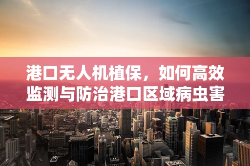港口无人机植保，如何高效监测与防治港口区域病虫害？