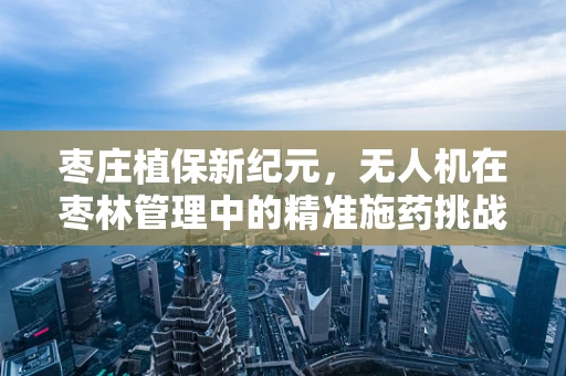 枣庄植保新纪元，无人机在枣林管理中的精准施药挑战与解决方案