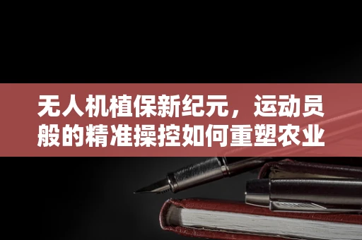 无人机植保新纪元，运动员般的精准操控如何重塑农业作业？