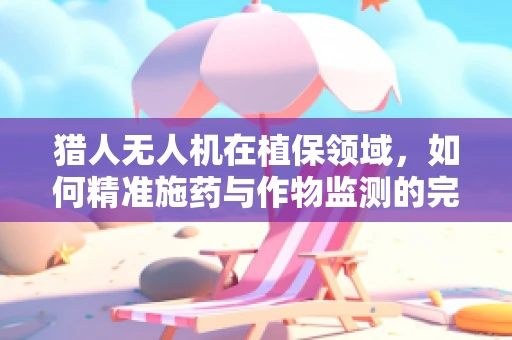 猎人无人机在植保领域，如何精准施药与作物监测的完美结合？